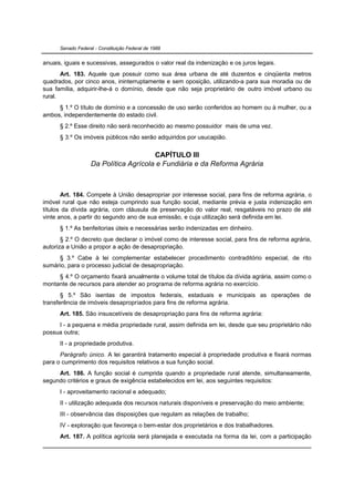 Senado Federal - Constituição Federal de 1988


anuais, iguais e sucessivas, assegurados o valor real da indenização e os juros legais.
       Art. 183. Aquele que possuir como sua área urbana de até duzentos e cinqüenta metros
quadrados, por cinco anos, ininterruptamente e sem oposição, utilizando-a para sua moradia ou de
sua família, adquirir-lhe-á o domínio, desde que não seja proprietário de outro imóvel urbano ou
rural.
     § 1.º O título de domínio e a concessão de uso serão conferidos ao homem ou à mulher, ou a
ambos, independentemente do estado civil.
      § 2.º Esse direito não será reconhecido ao mesmo possuidor mais de uma vez.
      § 3.º Os imóveis públicos não serão adquiridos por usucapião.


                                       CAPÍTULO III
                   Da Política Agrícola e Fundiária e da Reforma Agrária



       Art. 184. Compete à União desapropriar por interesse social, para fins de reforma agrária, o
imóvel rural que não esteja cumprindo sua função social, mediante prévia e justa indenização em
títulos da dívida agrária, com cláusula de preservação do valor real, resgatáveis no prazo de até
vinte anos, a partir do segundo ano de sua emissão, e cuja utilização será definida em lei.
      § 1.º As benfeitorias úteis e necessárias serão indenizadas em dinheiro.
       § 2.º O decreto que declarar o imóvel como de interesse social, para fins de reforma agrária,
autoriza a União a propor a ação de desapropriação.
     § 3.º Cabe à lei complementar estabelecer procedimento contraditório especial, de rito
sumário, para o processo judicial de desapropriação.
     § 4.º O orçamento fixará anualmente o volume total de títulos da dívida agrária, assim como o
montante de recursos para atender ao programa de reforma agrária no exercício.
       § 5.º São isentas de impostos federais, estaduais e municipais as operações de
transferência de imóveis desapropriados para fins de reforma agrária.
      Art. 185. São insuscetíveis de desapropriação para fins de reforma agrária:
     I - a pequena e média propriedade rural, assim definida em lei, desde que seu proprietário não
possua outra;
      II - a propriedade produtiva.
      Parágrafo único. A lei garantirá tratamento especial à propriedade produtiva e fixará normas
para o cumprimento dos requisitos relativos a sua função social.
     Art. 186. A função social é cumprida quando a propriedade rural atende, simultaneamente,
segundo critérios e graus de exigência estabelecidos em lei, aos seguintes requisitos:
      I - aproveitamento racional e adequado;
      II - utilização adequada dos recursos naturais disponíveis e preservação do meio ambiente;
      III - observância das disposições que regulam as relações de trabalho;
      IV - exploração que favoreça o bem-estar dos proprietários e dos trabalhadores.
      Art. 187. A política agrícola será planejada e executada na forma da lei, com a participação
 