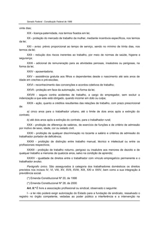 Senado Federal - Constituição Federal de 1988


vinte dias;
          XIX - licença-paternidade, nos termos fixados em lei;
          XX - proteção do mercado de trabalho da mulher, mediante incentivos específicos, nos termos
da lei;
      XXI - aviso prévio proporcional ao tempo de serviço, sendo no mínimo de trinta dias, nos
termos da lei;
      XXII - redução dos riscos inerentes ao trabalho, por meio de normas de saúde, higiene e
segurança;
      XXIII - adicional de remuneração para as atividades penosas, insalubres ou perigosas, na
forma da lei;
          XXIV - aposentadoria;
      XXV - assistência gratuita aos filhos e dependentes desde o nascimento até seis anos de
idade em creches e pré-escolas;
          XXVI - reconhecimento das convenções e acordos coletivos de trabalho;
          XXVII - proteção em face da automação, na forma da lei;
      XXVIII - seguro contra acidentes de trabalho, a cargo do empregador, sem excluir a
indenização a que este está obrigado, quando incorrer em dolo ou culpa;
          XXIX - ação, quanto a créditos resultantes das relações de trabalho, com prazo prescricional
de:
      a) cinco anos para o trabalhador urbano, até o limite de dois anos após a extinção do
contrato;
          b) até dois anos após a extinção do contrato, para o trabalhador rural;
      XXX - proibição de diferença de salários, de exercício de funções e de critério de admissão
por motivo de sexo, idade, cor ou estado civil;
       XXXI - proibição de qualquer discriminação no tocante a salário e critérios de admissão do
trabalhador portador de deficiência;
       XXXII - proibição de distinção entre trabalho manual, técnico e intelectual ou entre os
profissionais respectivos;
      XXXIII - proibição de trabalho noturno, perigoso ou insalubre aos menores de dezoito e de
qualquer trabalho a menores de quatorze anos, salvo na condição de aprendiz;
       XXXIV - igualdade de direitos entre o trabalhador com vínculo empregatício permanente e o
trabalhador avulso.
       Parágrafo único. São assegurados à categoria dos trabalhadores domésticos os direitos
previstos nos incisos IV, VI, VIII, XV, XVII, XVIII, XIX, XXI e XXIV, bem como a sua integração à
previdência social.
          (*) Emenda Constitucional Nº 20, de 1998
          (*) Emenda Constitucional Nº 28, de 2000
          Art. 8.º É livre a associação profissional ou sindical, observado o seguinte:
       I - a lei não poderá exigir autorização do Estado para a fundação de sindicato, ressalvado o
registro no órgão competente, vedadas ao poder público a interferência e a intervenção na
 