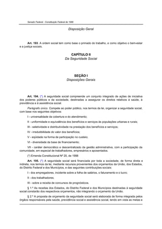 Senado Federal - Constituição Federal de 1988


                                              Disposição Geral



       Art. 193. A ordem social tem como base o primado do trabalho, e como objetivo o bem-estar
e a justiça sociais.


                                              CAPÍTULO II
                                          Da Seguridade Social




                                                 SEÇÃO I
                                            Disposições Gerais




      Art. 194. (*) A seguridade social compreende um conjunto integrado de ações de iniciativa
dos poderes públicos e da sociedade, destinadas a assegurar os direitos relativos à saúde, à
previdência e à assistência social.
     Parágrafo único. Compete ao poder público, nos termos da lei, organizar a seguridade social,
com base nos seguintes objetivos:
      I - universalidade da cobertura e do atendimento;
      II - uniformidade e equivalência dos benefícios e serviços às populações urbanas e rurais;
      III - seletividade e distributividade na prestação dos benefícios e serviços;
      IV - irredutibilidade do valor dos benefícios;
      V - eqüidade na forma de participação no custeio;
      VI - diversidade da base de financiamento;
     VII - caráter democrático e descentralizado da gestão administrativa, com a participação da
comunidade, em especial de trabalhadores, empresários e aposentados.
      (*) Emenda Constitucional Nº 20, de 1998
       Art. 195. (*) A seguridade social será financiada por toda a sociedade, de forma direta e
indireta, nos termos da lei, mediante recursos provenientes dos orçamentos da União, dos Estados,
do Distrito Federal e dos Municípios, e das seguintes contribuições sociais:
      I - dos empregadores, incidente sobre a folha de salários, o faturamento e o lucro;
      II - dos trabalhadores;
      III - sobre a receita de concursos de prognósticos.
       § 1.º As receitas dos Estados, do Distrito Federal e dos Municípios destinadas à seguridade
social constarão dos respectivos orçamentos, não integrando o orçamento da União.
      § 2.º A proposta de orçamento da seguridade social será elaborada de forma integrada pelos
órgãos responsáveis pela saúde, previdência social e assistência social, tendo em vista as metas e
 