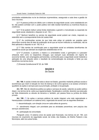Senado Federal - Constituição Federal de 1988


prioridades estabelecidas na lei de diretrizes orçamentárias, assegurada a cada área a gestão de
seus recursos.
       § 3.º A pessoa jurídica em débito com o sistema da seguridade social, como estabelecido em
lei, não poderá contratar com o poder público nem dele receber benefícios ou incentivos fiscais ou
creditícios.
      § 4.º A lei poderá instituir outras fontes destinadas a garantir a manutenção ou expansão da
seguridade social, obedecido o disposto no art. 154, I.
      § 5.º Nenhum benefício ou serviço da seguridade social poderá ser criado, majorado ou
estendido sem a correspondente fonte de custeio total.
      § 6.º As contribuições sociais de que trata este artigo só poderão ser exigidas após
decorridos noventa dias da data da publicação da lei que as houver instituído ou modificado, não se
lhes aplicando o disposto no art. 150, III, b.
       § 7.º São isentas de contribuição para a seguridade social as entidades beneficentes de
assistência social que atendam às exigências estabelecidas em lei.
      § 8.º O produtor, o parceiro, o meeiro e o arrendatário rurais, o garimpeiro e o pescador
artesanal, bem como os respectivos cônjuges, que exerçam suas atividades em regime de
economia familiar, sem empregados permanentes, contribuirão para a seguridade social mediante a
aplicação de uma alíquota sobre o resultado da comercialização da produção e farão jus aos
benefícios nos termos da lei.
      (*) Emenda Constitucional Nº 20, de 1998


                                                      SEÇÃO II
                                                      Da Saúde




       Art. 196. A saúde é direito de todos e dever do Estado, garantido mediante políticas sociais e
econômicas que visem à redução do risco de doença e de outros agravos e ao acesso universal e
igualitário às ações e serviços para sua promoção, proteção e recuperação.
       Art. 197. São de relevância pública as ações e serviços de saúde, cabendo ao poder público
dispor, nos termos da lei, sobre sua regulamentação, fiscalização e controle, devendo sua execução
ser feita diretamente ou através de terceiros e, também, por pessoa física ou jurídica de direito
privado.
       Art. 198. (*) As ações e serviços públicos de saúde integram uma rede regionalizada e
hierarquizada e constituem um sistema único, organizado de acordo com as seguintes diretrizes:
      I - descentralização, com direção única em cada esfera de governo;
      II - atendimento integral, com prioridade para as atividades preventivas, sem prejuízo dos
serviços assistenciais;
      III - participação da comunidade.
      Parágrafo único. O sistema único de saúde será financiado, nos termos do art. 195, com
recursos do orçamento da seguridade social, da União, dos Estados, do Distrito Federal e dos
Municípios, além de outras fontes.
 
