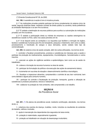 Senado Federal - Constituição Federal de 1988


      (*) Emenda Constitucional Nº 29, de 2000
      Art. 199. A assistência à saúde é livre à iniciativa privada.
      § 1.º As instituições privadas poderão participar de forma complementar do sistema único de
saúde, segundo diretrizes deste, mediante contrato de direito público ou convênio, tendo preferência
as entidades filantrópicas e as sem fins lucrativos.
      § 2.º É vedada a destinação de recursos públicos para auxílios ou subvenções às instituições
privadas com fins lucrativos.
      § 3.º É vedada a participação direta ou indireta de empresas ou capitais estrangeiros na
assistência à saúde no País, salvo nos casos previstos em lei.
      § 4.º A lei disporá sobre as condições e os requisitos que facilitem a remoção de órgãos,
tecidos e substâncias humanas para fins de transplante, pesquisa e tratamento, bem como a coleta,
processamento e transfusão de sangue e seus derivados, sendo vedado todo tipo de
comercialização.
      Art. 200. Ao sistema único de saúde compete, além de outras atribuições, nos termos da lei:
       I - controlar e fiscalizar procedimentos, produtos e substâncias de interesse para a saúde e
participar da produção de medicamentos, equipamentos, imunobiológicos, hemoderivados e outros
insumos;
       II - executar as ações de vigilância sanitária e epidemiológica, bem como as de saúde do
trabalhador;
      III - ordenar a formação de recursos humanos na área de saúde;
      IV - participar da formulação da política e da execução das ações de saneamento básico;
      V - incrementar em sua área de atuação o desenvolvimento científico e tecnológico;
     VI - fiscalizar e inspecionar alimentos, compreendido o controle de seu teor nutricional, bem
como bebidas e águas para consumo humano;
      VII - participar do controle e fiscalização da produção, transporte, guarda e utilização de
substâncias e produtos psicoativos, tóxicos e radioativos;
      VIII - colaborar na proteção do meio ambiente, nele compreendido o do trabalho.


                                               SEÇÃO III
                                          Da Previdência Social




        Art. 201. (*) Os planos de previdência social, mediante contribuição, atenderão, nos termos
da lei, a:
       I - cobertura dos eventos de doença, invalidez, morte, incluídos os resultantes de acidentes
do trabalho, velhice e reclusão;
      II - ajuda à manutenção dos dependentes dos segurados de baixa renda;
      III - proteção à maternidade, especialmente à gestante;
      IV - proteção ao trabalhador em situação de desemprego involuntário;
 