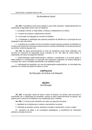 Senado Federal - Constituição Federal de 1988


                                          Da Assistência Social




       Art. 203. A assistência social será prestada a quem dela necessitar, independentemente de
contribuição à seguridade social, e tem por objetivos:
      I - a proteção à família, à maternidade, à infância, à adolescência e à velhice;
      II - o amparo às crianças e adolescentes carentes;
      III - a promoção da integração ao mercado de trabalho;
       IV - a habilitação e reabilitação das pessoas portadoras de deficiência e a promoção de sua
integração à vida comunitária;
      V - a garantia de um salário mínimo de benefício mensal à pessoa portadora de deficiência e
ao idoso que comprovem não possuir meios de prover à própria manutenção ou de tê-la provida por
sua família, conforme dispuser a lei.
      Art. 204. As ações governamentais na área da assistência social serão realizadas com
recursos do orçamento da seguridade social, previstos no art. 195, além de outras fontes, e
organizadas com base nas seguintes diretrizes:
      I - descentralização político-administrativa, cabendo a coordenação e as normas gerais à
esfera federal e a coordenação e a execução dos respectivos programas às esferas estadual e
municipal, bem como a entidades beneficentes e de assistência social;
       II - participação da população, por meio de organizações representativas, na formulação das
políticas e no controle das ações em todos os níveis.


                                        CAPÍTULO III
                             Da Educação, da Cultura e do Desporto




                                                 SEÇÃO I
                                                Da Educação




       Art. 205. A educação, direito de todos e dever do Estado e da família, será promovida e
incentivada com a colaboração da sociedade, visando ao pleno desenvolvimento da pessoa, seu
preparo para o exercício da cidadania e sua qualificação para o trabalho.
      Art. 206. (*) O ensino será ministrado com base nos seguintes princípios:
      I - igualdade de condições para o acesso e permanência na escola;
      II - liberdade de aprender, ensinar, pesquisar e divulgar o pensamento, a arte e o saber;
      III - pluralismo de idéias e de concepções pedagógicas, e coexistência de instituições
públicas e privadas de ensino;
 