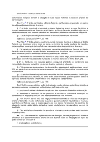 Senado Federal - Constituição Federal de 1988


comunidades indígenas também a utilização de suas línguas maternas e processos próprios de
aprendizagem.
      Art. 211. (*) A União, os Estados, o Distrito Federal e os Municípios organizarão em regime
de colaboração seus sistemas de ensino.
      § 1.º A União organizará e financiará o sistema federal de ensino e o dos Territórios, e
prestará assistência técnica e financeira aos Estados, ao Distrito Federal e aos Municípios para o
desenvolvimento de seus sistemas de ensino e o atendimento prioritário à escolaridade obrigatória.
      § 2.º Os Municípios atuarão prioritariamente no ensino fundamental e pré-escolar.
      (*) Emenda Constitucional Nº 14, de 1996
     Art. 212. (*) A União aplicará, anualmente, nunca menos de dezoito, e os Estados, o Distrito
Federal e os Municípios vinte e cinco por cento, no mínimo, da receita resultante de impostos,
compreendida a proveniente de transferências, na manutenção e desenvolvimento do ensino.
       § 1.º A parcela da arrecadação de impostos transferida pela União aos Estados, ao Distrito
Federal e aos Municípios, ou pelos Estados aos respectivos Municípios, não é considerada, para
efeito do cálculo previsto neste artigo, receita do governo que a transferir.
      § 2.º Para efeito do cumprimento do disposto no caput deste artigo, serão considerados os
sistemas de ensino federal, estadual e municipal e os recursos aplicados na forma do art. 213.
     § 3.º A distribuição dos recursos públicos assegurará prioridade ao atendimento das
necessidades do ensino obrigatório, nos termos do plano nacional de educação.
      § 4.º Os programas suplementares de alimentação e assistência à saúde previstos no art.
208, VII, serão financiados com recursos provenientes de contribuições sociais e outros recursos
orçamentários.
       § 5.º O ensino fundamental público terá como fonte adicional de financiamento a contribuição
social do salário-educação, recolhida, na forma da lei, pelas empresas, que dela poderão deduzir a
aplicação realizada no ensino fundamental de seus empregados e dependentes.
      (*) Emenda Constitucional Nº 14, de 1996
      Art. 213. Os recursos públicos serão destinados às escolas públicas, podendo ser dirigidos a
escolas comunitárias, confessionais ou filantrópicas, definidas em lei, que:
      I - comprovem finalidade não lucrativa e apliquem seus excedentes financeiros em educação;
      II - assegurem a destinação de seu patrimônio a outra escola comunitária, filantrópica ou
confessional, ou ao poder público, no caso de encerramento de suas atividades.
       § 1.º Os recursos de que trata este artigo poderão ser destinados a bolsas de estudo para o
ensino fundamental e médio, na forma da lei, para os que demonstrarem insuficiência de recursos,
quando houver falta de vagas e cursos regulares da rede pública na localidade da residência do
educando, ficando o poder público obrigado a investir prioritariamente na expansão de sua rede na
localidade.
      § 2.º As atividades universitárias de pesquisa e extensão poderão receber apoio financeiro
do poder público.
       Art. 214. A lei estabelecerá o plano nacional de educação, de duração plurianual, visando à
articulação e ao desenvolvimento do ensino em seus diversos níveis e à integração das ações do
poder público que conduzam à:
      I - erradicação do analfabetismo;
 