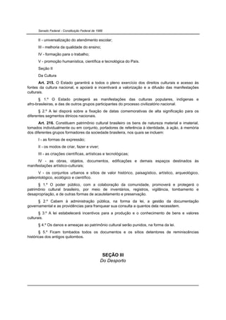 Senado Federal - Constituição Federal de 1988


      II - universalização do atendimento escolar;
      III - melhoria da qualidade do ensino;
      IV - formação para o trabalho;
      V - promoção humanística, científica e tecnológica do País.
      Seção II
      Da Cultura
       Art. 215. O Estado garantirá a todos o pleno exercício dos direitos culturais e acesso às
fontes da cultura nacional, e apoiará e incentivará a valorização e a difusão das manifestações
culturais.
       § 1.º O Estado protegerá as manifestações das culturas populares, indígenas e
afro-brasileiras, e das de outros grupos participantes do processo civilizatório nacional.
       § 2.º A lei disporá sobre a fixação de datas comemorativas de alta significação para os
diferentes segmentos étnicos nacionais.
       Art. 216. Constituem patrimônio cultural brasileiro os bens de natureza material e imaterial,
tomados individualmente ou em conjunto, portadores de referência à identidade, à ação, à memória
dos diferentes grupos formadores da sociedade brasileira, nos quais se incluem:
      I - as formas de expressão;
      II - os modos de criar, fazer e viver;
      III - as criações científicas, artísticas e tecnológicas;
      IV - as obras, objetos, documentos, edificações e demais espaços destinados às
manifestações artístico-culturais;
      V - os conjuntos urbanos e sítios de valor histórico, paisagístico, artístico, arqueológico,
paleontológico, ecológico e científico.
      § 1.º O poder público, com a colaboração da comunidade, promoverá e protegerá o
patrimônio cultural brasileiro, por meio de inventários, registros, vigilância, tombamento e
desapropriação, e de outras formas de acautelamento e preservação.
      § 2.º Cabem à administração pública, na forma da lei, a gestão da documentação
governamental e as providências para franquear sua consulta a quantos dela necessitem.
       § 3.º A lei estabelecerá incentivos para a produção e o conhecimento de bens e valores
culturais.
      § 4.º Os danos e ameaças ao patrimônio cultural serão punidos, na forma da lei.
       § 5.º Ficam tombados todos os documentos e os sítios detentores de reminiscências
históricas dos antigos quilombos.



                                                  SEÇÃO III
                                                 Do Desporto
 
