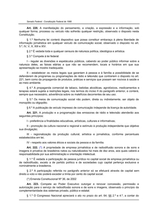 Senado Federal - Constituição Federal de 1988


      Art. 220. A manifestação do pensamento, a criação, a expressão e a informação, sob
qualquer forma, processo ou veículo não sofrerão qualquer restrição, observado o disposto nesta
Constituição.
        § 1.º Nenhuma lei conterá dispositivo que possa constituir embaraço à plena liberdade de
informação jornalística em qualquer veículo de comunicação social, observado o disposto no art.
5.º, IV, V, X, XIII e XIV.
      § 2.º É vedada toda e qualquer censura de natureza política, ideológica e artística.
      § 3.º Compete à lei federal:
      I - regular as diversões e espetáculos públicos, cabendo ao poder público informar sobre a
natureza deles, as faixas etárias a que não se recomendem, locais e horários em que sua
apresentação se mostre inadequada;
      II - estabelecer os meios legais que garantam à pessoa e à família a possibilidade de se
defenderem de programas ou programações de rádio e televisão que contrariem o disposto no art.
221, bem como da propaganda de produtos, práticas e serviços que possam ser nocivos à saúde e
ao meio ambiente.
       § 4.º A propaganda comercial de tabaco, bebidas alcoólicas, agrotóxicos, medicamentos e
terapias estará sujeita a restrições legais, nos termos do inciso II do parágrafo anterior, e conterá,
sempre que necessário, advertência sobre os malefícios decorrentes de seu uso.
     § 5.º Os meios de comunicação social não podem, direta ou indiretamente, ser objeto de
monopólio ou oligopólio.
      § 6.º A publicação de veículo impresso de comunicação independe de licença de autoridade.
      Art. 221. A produção e a programação das emissoras de rádio e televisão atenderão aos
seguintes princípios:
      I - preferência a finalidades educativas, artísticas, culturais e informativas;
      II - promoção da cultura nacional e regional e estímulo à produção independente que objetive
sua divulgação;
      III - regionalização da produção cultural, artística e jornalística, conforme percentuais
estabelecidos em lei;
      IV - respeito aos valores éticos e sociais da pessoa e da família.
      Art. 222. (*) A propriedade de empresa jornalística e de radiodifusão sonora e de sons e
imagens é privativa de brasileiros natos ou naturalizados há mais de dez anos, aos quais caberá a
responsabilidade por sua administração e orientação intelectual.
      § 1.º É vedada a participação de pessoa jurídica no capital social de empresa jornalística ou
de radiodifusão, exceto a de partido político e de sociedades cujo capital pertença exclusiva e
nominalmente a brasileiros.
       § 2.º A participação referida no parágrafo anterior só se efetuará através de capital sem
direito a voto e não poderá exceder a trinta por cento do capital social.
      (*) Emenda Constitucional Nº 36, de 2002
       Art. 223. Compete ao Poder Executivo outorgar e renovar concessão, permissão e
autorização para o serviço de radiodifusão sonora e de sons e imagens, observado o princípio da
complementaridade dos sistemas privado, público e estatal.
      § 1.º O Congresso Nacional apreciará o ato no prazo do art. 64, §§ 2.º e 4.º, a contar do
 