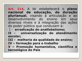  Art. 214. A lei estabelecerá o plano
nacional de educação, de duração
plurianual, visando à articulação e ao
desenvolvimento do ensino em seus
diversos níveis e à integração das ações
do poder público que conduzam à:
 I - erradicação do analfabetismo;
 II - universalização do atendimento
escolar;
 III - melhoria da qualidade do ensino;
 IV – formação para o trabalho
 V – Promoção humanistica, científica e
tecnológica do País
 