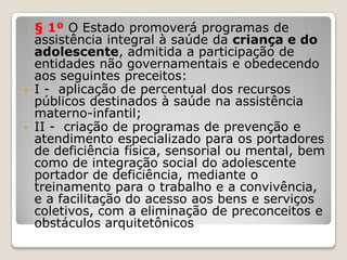 • § 1º O Estado promoverá programas de
assistência integral à saúde da criança e do
adolescente, admitida a participação de
entidades não governamentais e obedecendo
aos seguintes preceitos:
• I - aplicação de percentual dos recursos
públicos destinados à saúde na assistência
materno-infantil;
• II - criação de programas de prevenção e
atendimento especializado para os portadores
de deficiência física, sensorial ou mental, bem
como de integração social do adolescente
portador de deficiência, mediante o
treinamento para o trabalho e a convivência,
e a facilitação do acesso aos bens e serviços
coletivos, com a eliminação de preconceitos e
obstáculos arquitetônicos
 