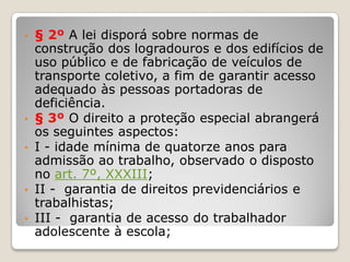 • § 2º A lei disporá sobre normas de
construção dos logradouros e dos edifícios de
uso público e de fabricação de veículos de
transporte coletivo, a fim de garantir acesso
adequado às pessoas portadoras de
deficiência.
• § 3º O direito a proteção especial abrangerá
os seguintes aspectos:
• I - idade mínima de quatorze anos para
admissão ao trabalho, observado o disposto
no art. 7º, XXXIII;
• II - garantia de direitos previdenciários e
trabalhistas;
• III - garantia de acesso do trabalhador
adolescente à escola;
 
