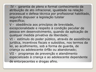 • IV - garantia de pleno e formal conhecimento da
atribuição de ato infracional, igualdade na relação
processual e defesa técnica por profissional habilitado,
segundo dispuser a legislação tutelar
específica;
• V - obediência aos princípios de brevidade,
excepcionalidade e respeito à condição peculiar de
pessoa em desenvolvimento, quando da aplicação de
qualquer medida privativa da liberdade;
• VI - estímulo do poder público, através de assistência
jurídica, incentivos fiscais e subsídios, nos termos da
lei, ao acolhimento, sob a forma de guarda, de
criança ou adolescente órfão ou abandonado;
• VII - programas de prevenção e atendimento
especializado à criança e ao adolescente dependente
de entorpecentes e drogas afins.
 