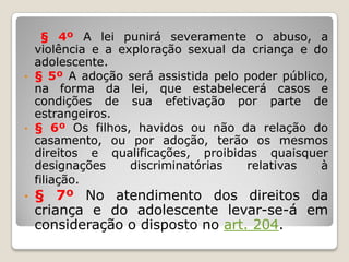 § 4º A lei punirá severamente o abuso, a
violência e a exploração sexual da criança e do
adolescente.
• § 5º A adoção será assistida pelo poder público,
na forma da lei, que estabelecerá casos e
condições de sua efetivação por parte de
estrangeiros.
• § 6º Os filhos, havidos ou não da relação do
casamento, ou por adoção, terão os mesmos
direitos e qualificações, proibidas quaisquer
designações discriminatórias relativas à
filiação.
• § 7º No atendimento dos direitos da
criança e do adolescente levar-se-á em
consideração o disposto no art. 204.
 