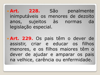  Art. 228. São penalmente
inimputáveis os menores de dezoito
anos, sujeitos às normas da
legislação especial.
 Art. 229. Os pais têm o dever de
assistir, criar e educar os filhos
menores, e os filhos maiores têm o
dever de ajudar e amparar os pais
na velhice, carência ou enfermidade.
 