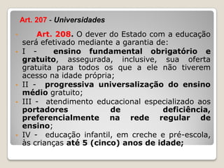 • Art. 208. O dever do Estado com a educação
será efetivado mediante a garantia de:
• I - ensino fundamental obrigatório e
gratuito, assegurada, inclusive, sua oferta
gratuita para todos os que a ele não tiverem
acesso na idade própria;
• II - progressiva universalização do ensino
médio gratuito;
• III - atendimento educacional especializado aos
portadores de deficiência,
preferencialmente na rede regular de
ensino;
• IV - educação infantil, em creche e pré-escola,
às crianças até 5 (cinco) anos de idade;
Art. 207 - Universidades
 