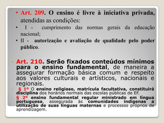 • Art. 210. Serão fixados conteúdos mínimos
para o ensino fundamental, de maneira a
assegurar formação básica comum e respeito
aos valores culturais e artísticos, nacionais e
regionais.
• § 1º O ensino religioso, matrícula facultativa, constituirá
disciplina dos horários normais das escolas públicas de EF.
• § 2º ensino fundamental regular ministrado em língua
portuguesa, assegurada às comunidades indígenas a
utilização de suas línguas maternas e processos próprios de
aprendizagem.
• Art. 209. O ensino é livre à iniciativa privada,
atendidas as condições:
• I - cumprimento das normas gerais da educação
nacional;
• II - autorização e avaliação de qualidade pelo poder
público.
 