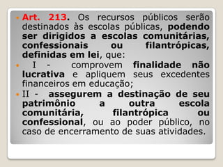  Art. 213. Os recursos públicos serão
destinados às escolas públicas, podendo
ser dirigidos a escolas comunitárias,
confessionais ou filantrópicas,
definidas em lei, que:
 I - comprovem finalidade não
lucrativa e apliquem seus excedentes
financeiros em educação;
 II - assegurem a destinação de seu
patrimônio a outra escola
comunitária, filantrópica ou
confessional, ou ao poder público, no
caso de encerramento de suas atividades.
 