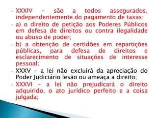 • XXXIV - são a todos assegurados,
independentemente do pagamento de taxas:
• a) o direito de petição aos Poderes Públicos
em defesa de direitos ou contra ilegalidade
ou abuso de poder;
• b) a obtenção de certidões em repartições
públicas, para defesa de direitos e
esclarecimento de situações de interesse
pessoal;
• XXXV - a lei não excluirá da apreciação do
Poder Judiciário lesão ou ameaça a direito;
• XXXVI - a lei não prejudicará o direito
adquirido, o ato jurídico perfeito e a coisa
julgada;
 