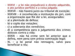 • XXXVI - a lei não prejudicará o direito adquirido,
o ato jurídico perfeito e a coisa julgada;
• XXXVII - não haverá juízo ou tribunal de exceção;
• XXXVIII - é reconhecida a instituição do júri, com
a organização que lhe der a lei, assegurados:
• a) a plenitude de defesa;
• b) o sigilo das votações;
• c) a soberania dos veredictos;
• d) a competência para o julgamento dos crimes
dolosos contra a vida;
• XXXIX - não há crime sem lei anterior que o
defina, nem pena sem prévia cominação legal;
• XL - a lei penal não retroagirá, salvo para
beneficiar o réu;
 