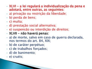 • XLVI - a lei regulará a individualização da pena e
adotará, entre outras, as seguintes:
• a) privação ou restrição da liberdade;
• b) perda de bens;
• c) multa;
• d) prestação social alternativa;
• e) suspensão ou interdição de direitos;
• XLVII - não haverá penas:
• a) de morte, salvo em caso de guerra declarada,
nos termos do art. 84, XIX;
• b) de caráter perpétuo;
• c) de trabalhos forçados;
• d) de banimento;
• e) cruéis;
 