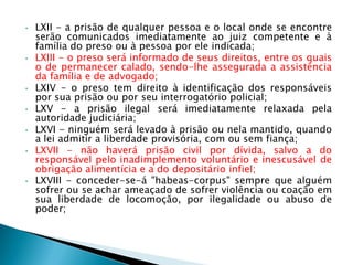 • LXII - a prisão de qualquer pessoa e o local onde se encontre
serão comunicados imediatamente ao juiz competente e à
família do preso ou à pessoa por ele indicada;
• LXIII - o preso será informado de seus direitos, entre os quais
o de permanecer calado, sendo-lhe assegurada a assistência
da família e de advogado;
• LXIV - o preso tem direito à identificação dos responsáveis
por sua prisão ou por seu interrogatório policial;
• LXV - a prisão ilegal será imediatamente relaxada pela
autoridade judiciária;
• LXVI - ninguém será levado à prisão ou nela mantido, quando
a lei admitir a liberdade provisória, com ou sem fiança;
• LXVII - não haverá prisão civil por dívida, salvo a do
responsável pelo inadimplemento voluntário e inescusável de
obrigação alimentícia e a do depositário infiel;
• LXVIII - conceder-se-á "habeas-corpus" sempre que alguém
sofrer ou se achar ameaçado de sofrer violência ou coação em
sua liberdade de locomoção, por ilegalidade ou abuso de
poder;
 