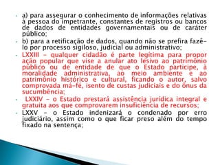 • a) para assegurar o conhecimento de informações relativas
à pessoa do impetrante, constantes de registros ou bancos
de dados de entidades governamentais ou de caráter
público;
• b) para a retificação de dados, quando não se prefira fazê-
lo por processo sigiloso, judicial ou administrativo;
• LXXIII - qualquer cidadão é parte legítima para propor
ação popular que vise a anular ato lesivo ao patrimônio
público ou de entidade de que o Estado participe, à
moralidade administrativa, ao meio ambiente e ao
patrimônio histórico e cultural, ficando o autor, salvo
comprovada má-fé, isento de custas judiciais e do ônus da
sucumbência;
• LXXIV - o Estado prestará assistência jurídica integral e
gratuita aos que comprovarem insuficiência de recursos;
• LXXV - o Estado indenizará o condenado por erro
judiciário, assim como o que ficar preso além do tempo
fixado na sentença;
 