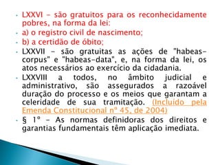 • LXXVI - são gratuitos para os reconhecidamente
pobres, na forma da lei:
• a) o registro civil de nascimento;
• b) a certidão de óbito;
• LXXVII - são gratuitas as ações de "habeas-
corpus" e "habeas-data", e, na forma da lei, os
atos necessários ao exercício da cidadania.
• LXXVIII a todos, no âmbito judicial e
administrativo, são assegurados a razoável
duração do processo e os meios que garantam a
celeridade de sua tramitação. (Incluído pela
Emenda Constitucional nº 45, de 2004)
• § 1º - As normas definidoras dos direitos e
garantias fundamentais têm aplicação imediata.
 