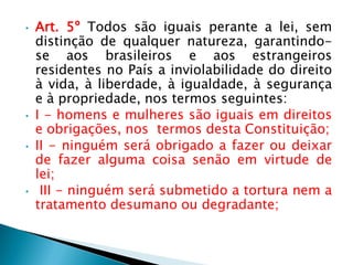 • Art. 5º Todos são iguais perante a lei, sem
distinção de qualquer natureza, garantindo-
se aos brasileiros e aos estrangeiros
residentes no País a inviolabilidade do direito
à vida, à liberdade, à igualdade, à segurança
e à propriedade, nos termos seguintes:
• I - homens e mulheres são iguais em direitos
e obrigações, nos termos desta Constituição;
• II - ninguém será obrigado a fazer ou deixar
de fazer alguma coisa senão em virtude de
lei;
• III - ninguém será submetido a tortura nem a
tratamento desumano ou degradante;
 