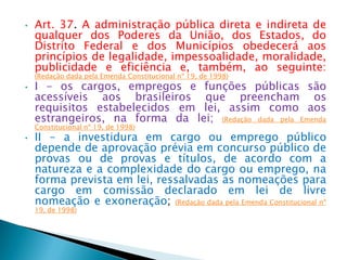 • Art. 37. A administração pública direta e indireta de
qualquer dos Poderes da União, dos Estados, do
Distrito Federal e dos Municípios obedecerá aos
princípios de legalidade, impessoalidade, moralidade,
publicidade e eficiência e, também, ao seguinte:
(Redação dada pela Emenda Constitucional nº 19, de 1998)
• I - os cargos, empregos e funções públicas são
acessíveis aos brasileiros que preencham os
requisitos estabelecidos em lei, assim como aos
estrangeiros, na forma da lei; (Redação dada pela Emenda
Constitucional nº 19, de 1998)
• II - a investidura em cargo ou emprego público
depende de aprovação prévia em concurso público de
provas ou de provas e títulos, de acordo com a
natureza e a complexidade do cargo ou emprego, na
forma prevista em lei, ressalvadas as nomeações para
cargo em comissão declarado em lei de livre
nomeação e exoneração; (Redação dada pela Emenda Constitucional nº
19, de 1998)
 