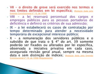 • VII - o direito de greve será exercido nos termos e
nos limites definidos em lei específica; (Redação dada pela
Emenda Constitucional nº 19, de 1998)
• VIII - a lei reservará percentual dos cargos e
empregos públicos para as pessoas portadoras de
deficiência e definirá os critérios de sua admissão;
• IX - a lei estabelecerá os casos de contratação por
tempo determinado para atender a necessidade
temporária de excepcional interesse público;
• X - a remuneração dos servidores públicos e o
subsídio de que trata o § 4º do art. 39 somente
poderão ser fixados ou alterados por lei específica,
observada a iniciativa privativa em cada caso,
assegurada revisão geral anual, sempre na mesma
data e sem distinção de índices; (Redação dada pela Emenda
Constitucional nº 19, de 1998) (Regulamento)
 