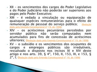 • XII - os vencimentos dos cargos do Poder Legislativo
e do Poder Judiciário não poderão ser superiores aos
pagos pelo Poder Executivo;
• XIII - é vedada a vinculação ou equiparação de
quaisquer espécies remuneratórias para o efeito de
remuneração de pessoal do serviço público; (Redação
dada pela Emenda Constitucional nº 19, de 1998)
• XIV - os acréscimos pecuniários percebidos por
servidor público não serão computados nem
acumulados para fins de concessão de acréscimos
ulteriores; (Redação dada pela Emenda Constitucional nº 19, de 1998)
• XV - o subsídio e os vencimentos dos ocupantes de
cargos e empregos públicos são irredutíveis,
ressalvado o disposto nos incisos XI e XIV deste
artigo e nos arts. 39, § 4º, 150, II, 153, III, e 153, §
2º, I; (Redação dada pela Emenda Constitucional nº 19, de 1998)
 