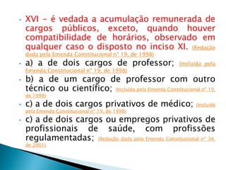 • XVI - é vedada a acumulação remunerada de
cargos públicos, exceto, quando houver
compatibilidade de horários, observado em
qualquer caso o disposto no inciso XI. (Redação
dada pela Emenda Constitucional nº 19, de 1998)
• a) a de dois cargos de professor; (Incluída pela
Emenda Constitucional nº 19, de 1998)
• b) a de um cargo de professor com outro
técnico ou científico; (Incluída pela Emenda Constitucional nº 19,
de 1998)
• c) a de dois cargos privativos de médico; (Incluída
pela Emenda Constitucional nº 19, de 1998)
• c) a de dois cargos ou empregos privativos de
profissionais de saúde, com profissões
regulamentadas; (Redação dada pela Emenda Constitucional nº 34,
de 2001)
 