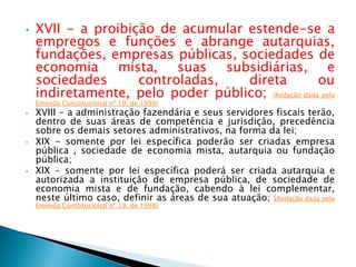 • XVII - a proibição de acumular estende-se a
empregos e funções e abrange autarquias,
fundações, empresas públicas, sociedades de
economia mista, suas subsidiárias, e
sociedades controladas, direta ou
indiretamente, pelo poder público; (Redação dada pela
Emenda Constitucional nº 19, de 1998)
• XVIII - a administração fazendária e seus servidores fiscais terão,
dentro de suas áreas de competência e jurisdição, precedência
sobre os demais setores administrativos, na forma da lei;
• XIX - somente por lei específica poderão ser criadas empresa
pública , sociedade de economia mista, autarquia ou fundação
pública;
• XIX - somente por lei específica poderá ser criada autarquia e
autorizada a instituição de empresa pública, de sociedade de
economia mista e de fundação, cabendo à lei complementar,
neste último caso, definir as áreas de sua atuação; (Redação dada pela
Emenda Constitucional nº 19, de 1998)
 