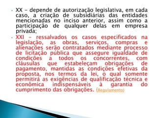 • XX - depende de autorização legislativa, em cada
caso, a criação de subsidiárias das entidades
mencionadas no inciso anterior, assim como a
participação de qualquer delas em empresa
privada;
• XXI - ressalvados os casos especificados na
legislação, as obras, serviços, compras e
alienações serão contratados mediante processo
de licitação pública que assegure igualdade de
condições a todos os concorrentes, com
cláusulas que estabeleçam obrigações de
pagamento, mantidas as condições efetivas da
proposta, nos termos da lei, o qual somente
permitirá as exigências de qualificação técnica e
econômica indispensáveis à garantia do
cumprimento das obrigações. (Regulamento)
 