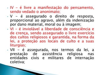 • IV - é livre a manifestação do pensamento,
sendo vedado o anonimato;
• V - é assegurado o direito de resposta,
proporcional ao agravo, além da indenização
por dano material, moral ou à imagem;
• VI - é inviolável a liberdade de consciência e
de crença, sendo assegurado o livre exercício
dos cultos religiosos e garantida, na forma da
lei, a proteção aos locais de culto e a suas
liturgias;
• VII - é assegurada, nos termos da lei, a
prestação de assistência religiosa nas
entidades civis e militares de internação
coletiva;
 