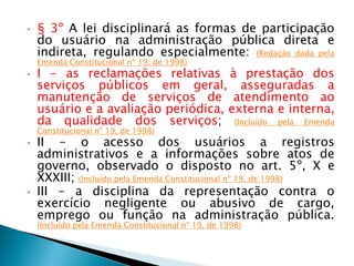 • § 3º A lei disciplinará as formas de participação
do usuário na administração pública direta e
indireta, regulando especialmente: (Redação dada pela
Emenda Constitucional nº 19, de 1998)
• I - as reclamações relativas à prestação dos
serviços públicos em geral, asseguradas a
manutenção de serviços de atendimento ao
usuário e a avaliação periódica, externa e interna,
da qualidade dos serviços; (Incluído pela Emenda
Constitucional nº 19, de 1998)
• II - o acesso dos usuários a registros
administrativos e a informações sobre atos de
governo, observado o disposto no art. 5º, X e
XXXIII; (Incluído pela Emenda Constitucional nº 19, de 1998)
• III - a disciplina da representação contra o
exercício negligente ou abusivo de cargo,
emprego ou função na administração pública.
(Incluído pela Emenda Constitucional nº 19, de 1998)
 
