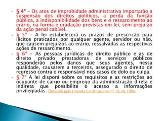 • § 4º - Os atos de improbidade administrativa importarão a
suspensão dos direitos políticos, a perda da função
pública, a indisponibilidade dos bens e o ressarcimento ao
erário, na forma e gradação previstas em lei, sem prejuízo
da ação penal cabível.
• § 5º - A lei estabelecerá os prazos de prescrição para
ilícitos praticados por qualquer agente, servidor ou não,
que causem prejuízos ao erário, ressalvadas as respectivas
ações de ressarcimento.
• § 6º - As pessoas jurídicas de direito público e as de
direito privado prestadoras de serviços públicos
responderão pelos danos que seus agentes, nessa
qualidade, causarem a terceiros, assegurado o direito de
regresso contra o responsável nos casos de dolo ou culpa.
• § 7º A lei disporá sobre os requisitos e as restrições ao
ocupante de cargo ou emprego da administração direta e
indireta que possibilite o acesso a informações
privilegiadas. (Incluído pela Emenda Constitucional nº 19, de 1998)
 