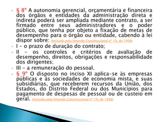 • § 8º A autonomia gerencial, orçamentária e financeira
dos órgãos e entidades da administração direta e
indireta poderá ser ampliada mediante contrato, a ser
firmado entre seus administradores e o poder
público, que tenha por objeto a fixação de metas de
desempenho para o órgão ou entidade, cabendo à lei
dispor sobre: (Incluído pela Emenda Constitucional nº 19, de 1998)
• I - o prazo de duração do contrato;
• II - os controles e critérios de avaliação de
desempenho, direitos, obrigações e responsabilidade
dos dirigentes;
• III - a remuneração do pessoal.
• § 9º O disposto no inciso XI aplica-se às empresas
públicas e às sociedades de economia mista, e suas
subsidiárias, que receberem recursos da União, dos
Estados, do Distrito Federal ou dos Municípios para
pagamento de despesas de pessoal ou de custeio em
geral. (Incluído pela Emenda Constitucional nº 19, de 1998)
 