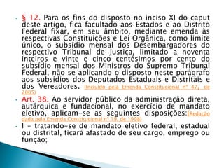 • § 12. Para os fins do disposto no inciso XI do caput
deste artigo, fica facultado aos Estados e ao Distrito
Federal fixar, em seu âmbito, mediante emenda às
respectivas Constituições e Lei Orgânica, como limite
único, o subsídio mensal dos Desembargadores do
respectivo Tribunal de Justiça, limitado a noventa
inteiros e vinte e cinco centésimos por cento do
subsídio mensal dos Ministros do Supremo Tribunal
Federal, não se aplicando o disposto neste parágrafo
aos subsídios dos Deputados Estaduais e Distritais e
dos Vereadores. (Incluído pela Emenda Constitucional nº 47, de
2005)
• Art. 38. Ao servidor público da administração direta,
autárquica e fundacional, no exercício de mandato
eletivo, aplicam-se as seguintes disposições:(Redação
dada pela Emenda Constitucional nº 19, de 1998)
• I - tratando-se de mandato eletivo federal, estadual
ou distrital, ficará afastado de seu cargo, emprego ou
função;
 