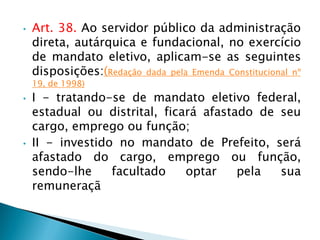 • Art. 38. Ao servidor público da administração
direta, autárquica e fundacional, no exercício
de mandato eletivo, aplicam-se as seguintes
disposições:(Redação dada pela Emenda Constitucional nº
19, de 1998)
• I - tratando-se de mandato eletivo federal,
estadual ou distrital, ficará afastado de seu
cargo, emprego ou função;
• II - investido no mandato de Prefeito, será
afastado do cargo, emprego ou função,
sendo-lhe facultado optar pela sua
remuneraçã
 