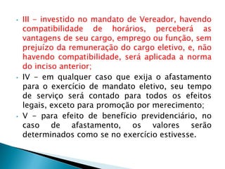 • III - investido no mandato de Vereador, havendo
compatibilidade de horários, perceberá as
vantagens de seu cargo, emprego ou função, sem
prejuízo da remuneração do cargo eletivo, e, não
havendo compatibilidade, será aplicada a norma
do inciso anterior;
• IV - em qualquer caso que exija o afastamento
para o exercício de mandato eletivo, seu tempo
de serviço será contado para todos os efeitos
legais, exceto para promoção por merecimento;
• V - para efeito de benefício previdenciário, no
caso de afastamento, os valores serão
determinados como se no exercício estivesse.
 