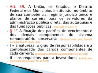 • Art. 39. A União, os Estados, o Distrito
Federal e os Municípios instituirão, no âmbito
de sua competência, regime jurídico único e
planos de carreira para os servidores da
administração pública direta, das autarquias e
das fundações públicas. (Vide ADIN nº 2.135-4)
• § 1º A fixação dos padrões de vencimento e
dos demais componentes do sistema
remuneratório observará: (Redação dada pela Emenda
Constitucional nº 19, de 1998)
• I - a natureza, o grau de responsabilidade e a
complexidade dos cargos componentes de
cada carreira; (Incluído pela Emenda Constitucional nº 19, de 1998)
• II - os requisitos para a investidura; (Incluído pela
Emenda Constitucional nº 19, de 1998)
 