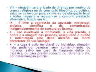 • VIII - ninguém será privado de direitos por motivo de
crença religiosa ou de convicção filosófica ou política,
salvo se as invocar para eximir-se de obrigação legal
a todos imposta e recusar-se a cumprir prestação
alternativa, fixada em lei;
• IX - é livre a expressão da atividade intelectual,
artística, científica e de comunicação,
independentemente de censura ou licença;
• X - são invioláveis a intimidade, a vida privada, a
honra e a imagem das pessoas, assegurado o direito
a indenização pelo dano material ou moral
decorrente de sua violação;
• XI - a casa é asilo inviolável do indivíduo, ninguém
nela podendo penetrar sem consentimento do
morador, salvo em caso de flagrante delito ou
desastre, ou para prestar socorro, ou, durante o dia,
por determinação judicial;
 