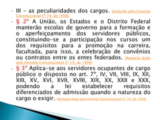 • III - as peculiaridades dos cargos. (Incluído pela Emenda
Constitucional nº 19, de 1998)
• § 2º A União, os Estados e o Distrito Federal
manterão escolas de governo para a formação e
o aperfeiçoamento dos servidores públicos,
constituindo-se a participação nos cursos um
dos requisitos para a promoção na carreira,
facultada, para isso, a celebração de convênios
ou contratos entre os entes federados. (Redação dada
pela Emenda Constitucional nº 19, de 1998)
• § 3º Aplica-se aos servidores ocupantes de cargo
público o disposto no art. 7º, IV, VII, VIII, IX, XII,
XIII, XV, XVI, XVII, XVIII, XIX, XX, XXII e XXX,
podendo a lei estabelecer requisitos
diferenciados de admissão quando a natureza do
cargo o exigir. (Redação dada pela Emenda Constitucional nº 19, de 1998)
 