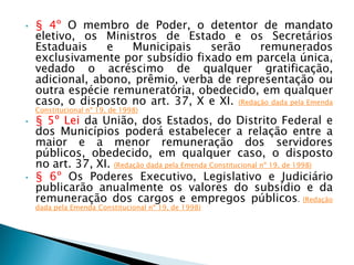 • § 4º O membro de Poder, o detentor de mandato
eletivo, os Ministros de Estado e os Secretários
Estaduais e Municipais serão remunerados
exclusivamente por subsídio fixado em parcela única,
vedado o acréscimo de qualquer gratificação,
adicional, abono, prêmio, verba de representação ou
outra espécie remuneratória, obedecido, em qualquer
caso, o disposto no art. 37, X e XI. (Redação dada pela Emenda
Constitucional nº 19, de 1998)
• § 5º Lei da União, dos Estados, do Distrito Federal e
dos Municípios poderá estabelecer a relação entre a
maior e a menor remuneração dos servidores
públicos, obedecido, em qualquer caso, o disposto
no art. 37, XI. (Redação dada pela Emenda Constitucional nº 19, de 1998)
• § 6º Os Poderes Executivo, Legislativo e Judiciário
publicarão anualmente os valores do subsídio e da
remuneração dos cargos e empregos públicos. (Redação
dada pela Emenda Constitucional nº 19, de 1998)
 
