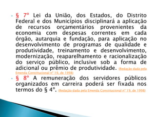 • § 7º Lei da União, dos Estados, do Distrito
Federal e dos Municípios disciplinará a aplicação
de recursos orçamentários provenientes da
economia com despesas correntes em cada
órgão, autarquia e fundação, para aplicação no
desenvolvimento de programas de qualidade e
produtividade, treinamento e desenvolvimento,
modernização, reaparelhamento e racionalização
do serviço público, inclusive sob a forma de
adicional ou prêmio de produtividade. (Redação dada pela
Emenda Constitucional nº 19, de 1998)
• § 8º A remuneração dos servidores públicos
organizados em carreira poderá ser fixada nos
termos do § 4º. (Redação dada pela Emenda Constitucional nº 19, de 1998)
 