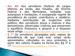 • Art. 40. Aos servidores titulares de cargos
efetivos da União, dos Estados, do Distrito
Federal e dos Municípios, incluídas suas
autarquias e fundações, é assegurado regime de
previdência de caráter contributivo e solidário,
mediante contribuição do respectivo ente
público, dos servidores ativos e inativos e dos
pensionistas, observados critérios que preservem
o equilíbrio financeiro e atuarial e o disposto
neste artigo. (Redação dada pela Emenda Constitucional nº 41, 19.12.2003)
• § 1º Os servidores abrangidos pelo regime de
previdência de que trata este artigo serão
aposentados, calculados os seus proventos a
partir dos valores fixados na forma dos §§ 3º e
17: (Redação dada pela Emenda Constitucional nº 41, 19.12.2003)
 