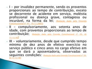 • I - por invalidez permanente, sendo os proventos
proporcionais ao tempo de contribuição, exceto
se decorrente de acidente em serviço, moléstia
profissional ou doença grave, contagiosa ou
incurável, na forma da lei; (Redação dada pela Emenda
Constitucional nº 41, 19.12.2003)
• II - compulsoriamente, aos setenta anos de
idade, com proventos proporcionais ao tempo de
contribuição; (Redação dada pela Emenda Constitucional nº 20, de
15/12/98)
• III - voluntariamente, desde que cumprido tempo
mínimo de dez anos de efetivo exercício no
serviço público e cinco anos no cargo efetivo em
que se dará a aposentadoria, observadas as
seguintes condições: (Redação dada pela Emenda Constitucional nº 20,
de 15/12/98)
 