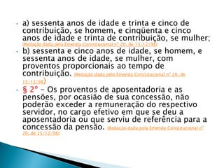 • a) sessenta anos de idade e trinta e cinco de
contribuição, se homem, e cinqüenta e cinco
anos de idade e trinta de contribuição, se mulher;
(Redação dada pela Emenda Constitucional nº 20, de 15/12/98)
• b) sessenta e cinco anos de idade, se homem, e
sessenta anos de idade, se mulher, com
proventos proporcionais ao tempo de
contribuição. (Redação dada pela Emenda Constitucional nº 20, de
15/12/98)
• § 2º - Os proventos de aposentadoria e as
pensões, por ocasião de sua concessão, não
poderão exceder a remuneração do respectivo
servidor, no cargo efetivo em que se deu a
aposentadoria ou que serviu de referência para a
concessão da pensão. (Redação dada pela Emenda Constitucional nº
20, de 15/12/98)
 
