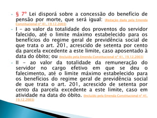 • § 7º Lei disporá sobre a concessão do benefício de
pensão por morte, que será igual: (Redação dada pela Emenda
Constitucional nº 41, 19.12.2003)
• I - ao valor da totalidade dos proventos do servidor
falecido, até o limite máximo estabelecido para os
benefícios do regime geral de previdência social de
que trata o art. 201, acrescido de setenta por cento
da parcela excedente a este limite, caso aposentado à
data do óbito; ou (Incluído pela Emenda Constitucional nº 41, 19.12.2003)
• II - ao valor da totalidade da remuneração do
servidor no cargo efetivo em que se deu o
falecimento, até o limite máximo estabelecido para
os benefícios do regime geral de previdência social
de que trata o art. 201, acrescido de setenta por
cento da parcela excedente a este limite, caso em
atividade na data do óbito. (Incluído pela Emenda Constitucional nº 41,
19.12.2003)
 