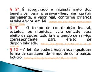 • § 8º É assegurado o reajustamento dos
benefícios para preservar-lhes, em caráter
permanente, o valor real, conforme critérios
estabelecidos em lei. (Redação dada pela Emenda Constitucional nº
41, 19.12.2003)
• § 9º - O tempo de contribuição federal,
estadual ou municipal será contado para
efeito de aposentadoria e o tempo de serviço
correspondente para efeito de
disponibilidade. (Incluído pela Emenda Constitucional nº 20, de
15/12/98)
• § 10 - A lei não poderá estabelecer qualquer
forma de contagem de tempo de contribuição
fictício. (Incluído pela Emenda Constitucional nº 20, de 15/12/98)
 