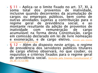 • § 11 - Aplica-se o limite fixado no art. 37, XI, à
soma total dos proventos de inatividade,
inclusive quando decorrentes da acumulação de
cargos ou empregos públicos, bem como de
outras atividades sujeitas a contribuição para o
regime geral de previdência social, e ao
montante resultante da adição de proventos de
inatividade com remuneração de cargo
acumulável na forma desta Constituição, cargo
em comissão declarado em lei de livre nomeação
e exoneração, e de cargo eletivo. (Incluído pela Emenda
Constitucional nº 20, de 15/12/98)
• § 12 - Além do disposto neste artigo, o regime
de previdência dos servidores públicos titulares
de cargo efetivo observará, no que couber, os
requisitos e critérios fixados para o regime geral
de previdência social. (Incluído pela Emenda Constitucional nº
20, de 15/12/98)
 