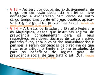 • § 13 - Ao servidor ocupante, exclusivamente, de
cargo em comissão declarado em lei de livre
nomeação e exoneração bem como de outro
cargo temporário ou de emprego público, aplica-
se o regime geral de previdência social. (Incluído pela
Emenda Constitucional nº 20, de 15/12/98)
• § 14 - A União, os Estados, o Distrito Federal e
os Municípios, desde que instituam regime de
previdência complementar para os seus
respectivos servidores titulares de cargo efetivo,
poderão fixar, para o valor das aposentadorias e
pensões a serem concedidas pelo regime de que
trata este artigo, o limite máximo estabelecido
para os benefícios do regime geral de
previdência social de que trata o art. 201. (Incluído
pela Emenda Constitucional nº 20, de 15/12/98)
 